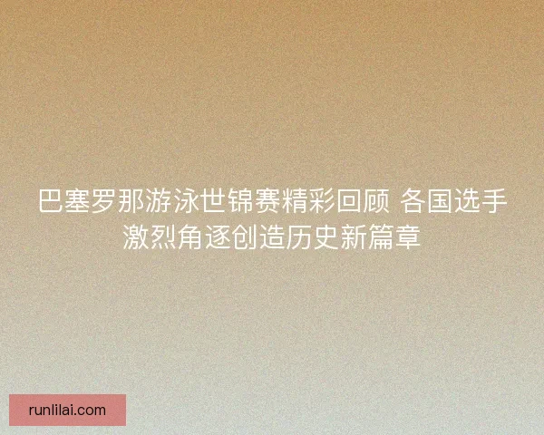 巴塞罗那游泳世锦赛精彩回顾 各国选手激烈角逐创造历史新篇章