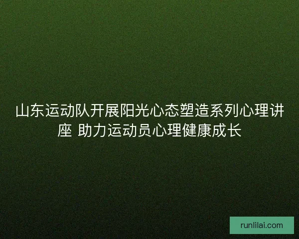 山东运动队开展阳光心态塑造系列心理讲座 助力运动员心理健康成长