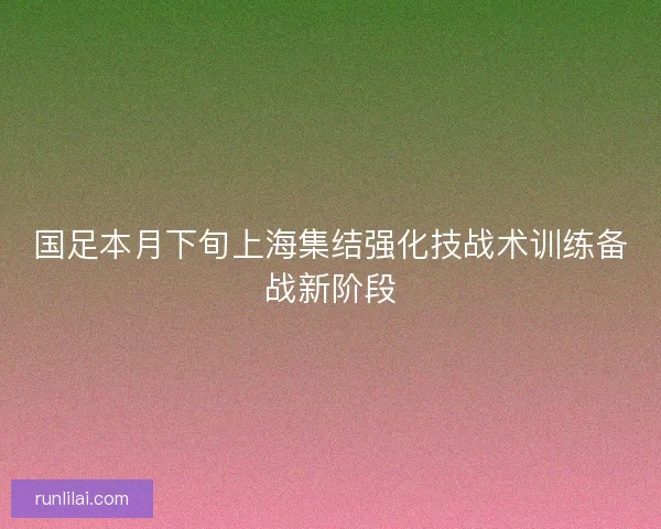 国足本月下旬上海集结强化技战术训练备战新阶段