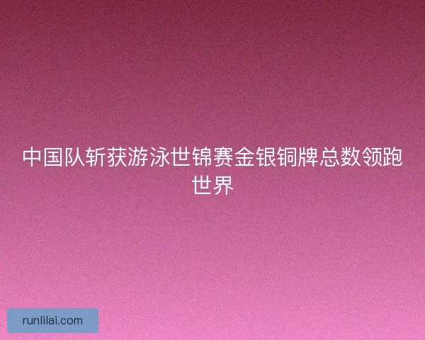 中国队斩获游泳世锦赛金银铜牌总数领跑世界