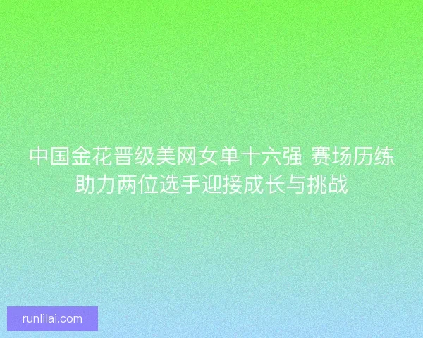 中国金花晋级美网女单十六强 赛场历练助力两位选手迎接成长与挑战
