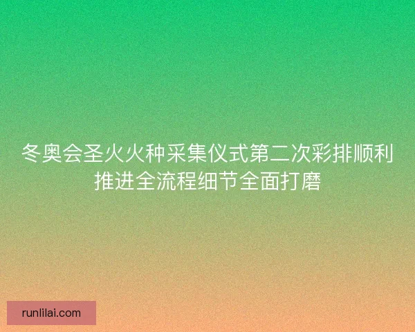 冬奥会圣火火种采集仪式第二次彩排顺利推进全流程细节全面打磨